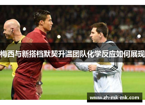 梅西与新搭档默契升温团队化学反应如何展现